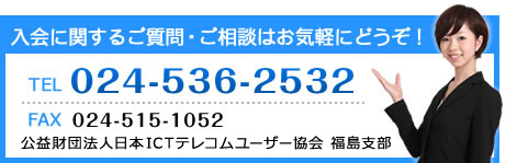 (お問合せ先に関する画像)入会に関するご質問・ご相談はお気軽にどうぞ!Tel024-536-2532 Fax024-515-1052 公益財団法人日本ICTテレコムユーザー協会 福島支部